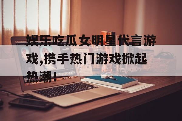 娱乐吃瓜女明星代言游戏,携手热门游戏掀起热潮! 娱乐吃瓜女明星代言游戏,携手热门游戏掀起热潮!