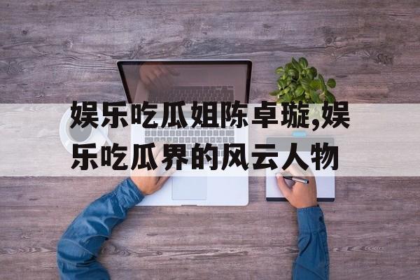 娱乐吃瓜姐陈卓璇,娱乐吃瓜界的风云人物 娱乐吃瓜姐陈卓璇,娱乐吃瓜界的风云人物