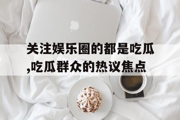 关注娱乐圈的都是吃瓜,吃瓜群众的热议焦点 关注娱乐圈的都是吃瓜,吃瓜群众的热议焦点