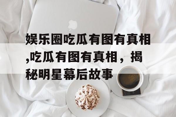 娱乐圈吃瓜有图有真相,吃瓜有图有真相,揭秘明星幕后故事 娱乐圈吃瓜有图有真相,吃瓜有图有真相,揭秘明星幕后故事