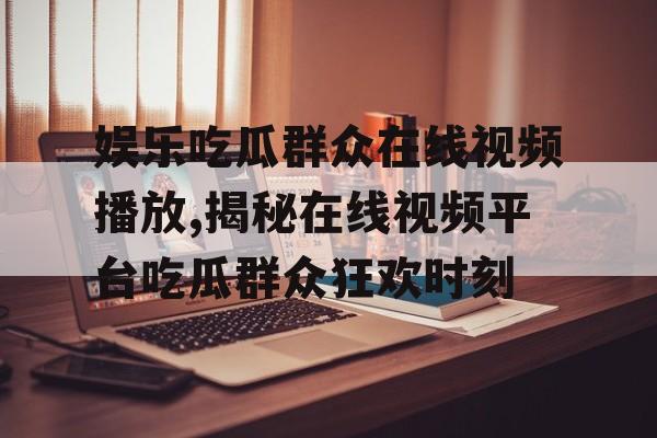 娱乐吃瓜群众在线视频播放,揭秘在线视频平台吃瓜群众狂欢时刻 娱乐吃瓜群众在线视频播放,揭秘在线视频平台吃瓜群众狂欢时刻
