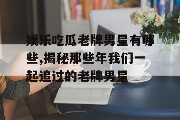 娱乐吃瓜老牌男星有哪些,揭秘那些年我们一起追过的老牌男星 娱乐吃瓜老牌男星有哪些,揭秘那些年我们一起追过的老牌男星