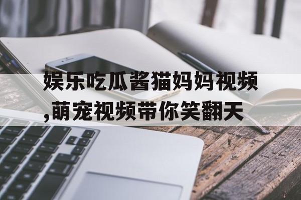 娱乐吃瓜酱猫妈妈视频,萌宠视频带你笑翻天 娱乐吃瓜酱猫妈妈视频,萌宠视频带你笑翻天