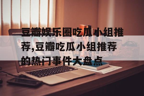 豆瓣娱乐圈吃瓜小组推荐,豆瓣吃瓜小组推荐的热门事件大盘点 豆瓣娱乐圈吃瓜小组推荐,豆瓣吃瓜小组推荐的热门事件大盘点