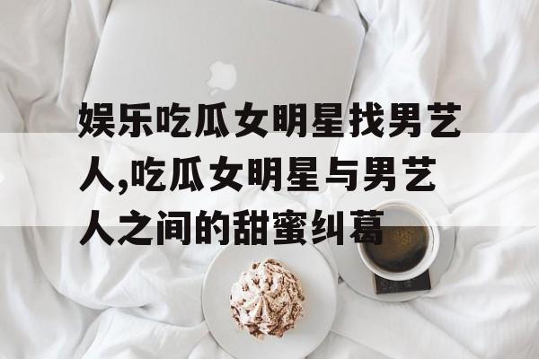 娱乐吃瓜女明星找男艺人,吃瓜女明星与男艺人之间的甜蜜纠葛 娱乐吃瓜女明星找男艺人,吃瓜女明星与男艺人之间的甜蜜纠葛