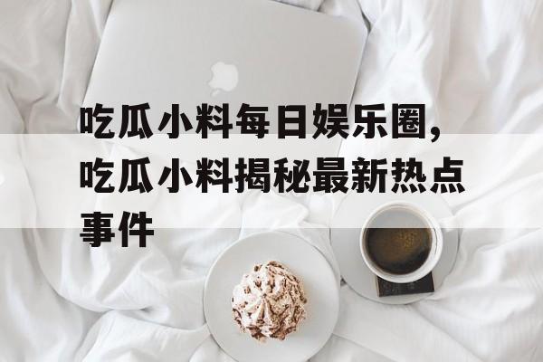吃瓜小料每日娱乐圈,吃瓜小料揭秘最新热点事件 吃瓜小料每日娱乐圈,吃瓜小料揭秘最新热点事件