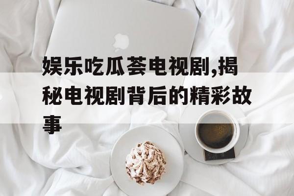 娱乐吃瓜荟电视剧,揭秘电视剧背后的精彩故事 娱乐吃瓜荟电视剧,揭秘电视剧背后的精彩故事