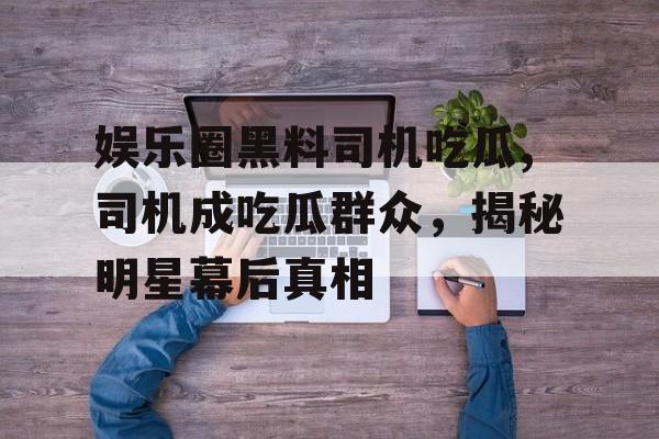 娱乐圈黑料司机吃瓜,司机成吃瓜群众,揭秘明星幕后真相 娱乐圈黑料司机吃瓜,司机成吃瓜群众,揭秘明星幕后真相