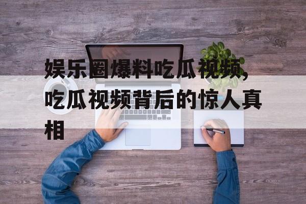 娱乐圈爆料吃瓜视频,吃瓜视频背后的惊人真相 娱乐圈爆料吃瓜视频,吃瓜视频背后的惊人真相