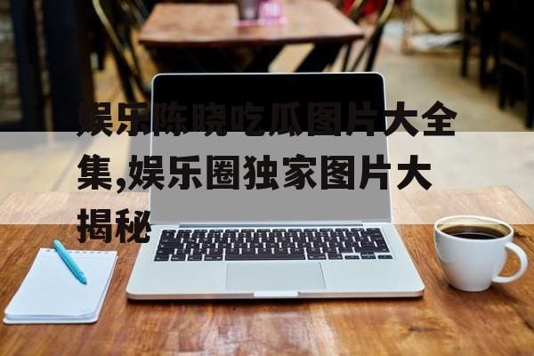 娱乐陈晓吃瓜图片大全集,娱乐圈独家图片大揭秘 娱乐陈晓吃瓜图片大全集,娱乐圈独家图片大揭秘