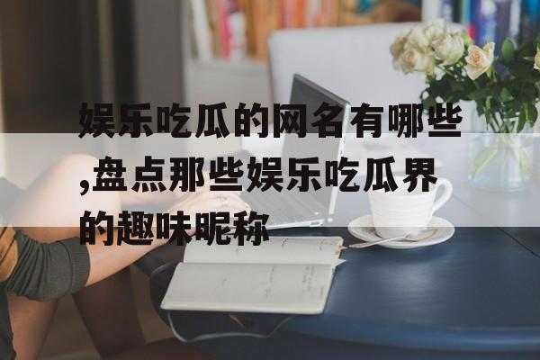 娱乐吃瓜的网名有哪些,盘点那些娱乐吃瓜界的趣味昵称 娱乐吃瓜的网名有哪些,盘点那些娱乐吃瓜界的趣味昵称