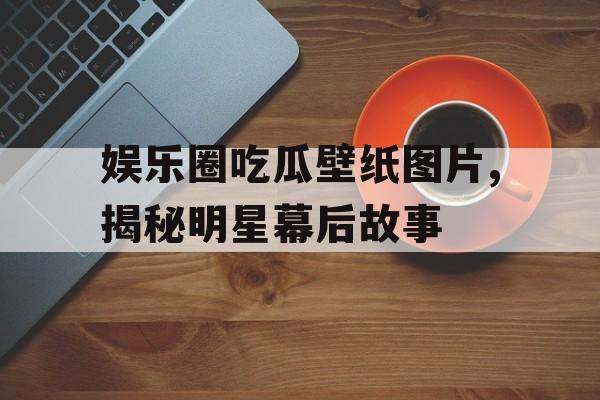 娱乐圈吃瓜壁纸图片,揭秘明星幕后故事 娱乐圈吃瓜壁纸图片,揭秘明星幕后故事