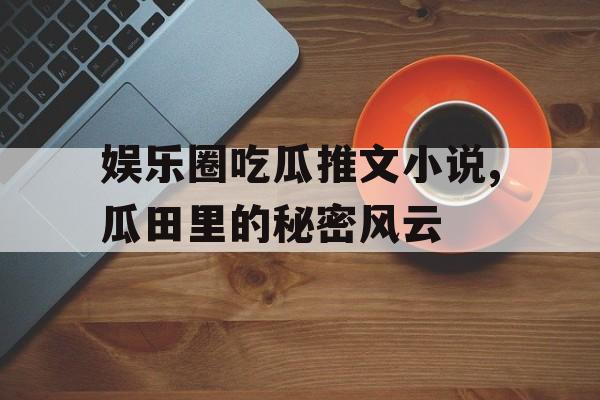 娱乐圈吃瓜推文小说,瓜田里的秘密风云 娱乐圈吃瓜推文小说,瓜田里的秘密风云