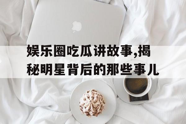 娱乐圈吃瓜讲故事,揭秘明星背后的那些事儿 娱乐圈吃瓜讲故事,揭秘明星背后的那些事儿