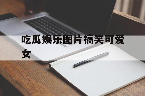 吃瓜娱乐图片搞笑可爱女 吃瓜娱乐图片搞笑可爱女