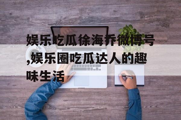 娱乐吃瓜徐海乔微博号,娱乐圈吃瓜达人的趣味生活 娱乐吃瓜徐海乔微博号,娱乐圈吃瓜达人的趣味生活
