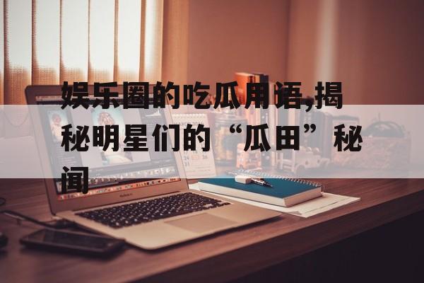 娱乐圈的吃瓜用语,揭秘明星们的“瓜田”秘闻 娱乐圈的吃瓜用语,揭秘明星们的“瓜田”秘闻