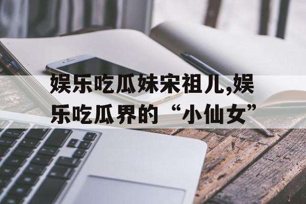 娱乐吃瓜妹宋祖儿,娱乐吃瓜界的“小仙女” 娱乐吃瓜妹宋祖儿,娱乐吃瓜界的“小仙女”