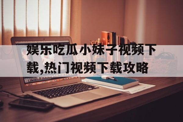 娱乐吃瓜小妹子视频下载,热门视频下载攻略 娱乐吃瓜小妹子视频下载,热门视频下载攻略