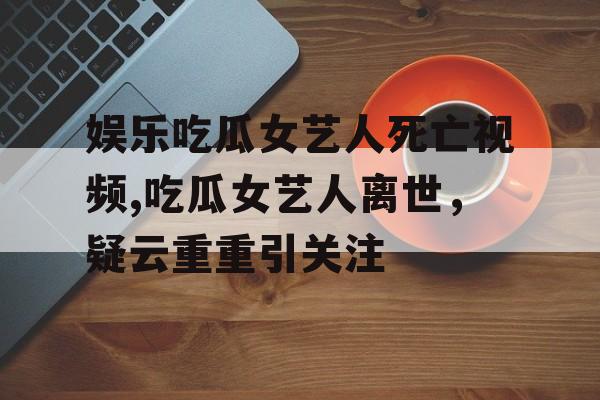 娱乐吃瓜女艺人死亡视频,吃瓜女艺人离世,疑云重重引关注 娱乐吃瓜女艺人死亡视频,吃瓜女艺人离世,疑云重重引关注