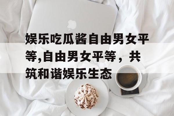 娱乐吃瓜酱自由男女平等,自由男女平等,共筑和谐娱乐生态 娱乐吃瓜酱自由男女平等,自由男女平等,共筑和谐娱乐生态