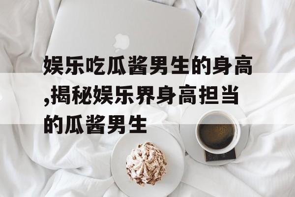 娱乐吃瓜酱男生的身高,揭秘娱乐界身高担当的瓜酱男生 娱乐吃瓜酱男生的身高,揭秘娱乐界身高担当的瓜酱男生