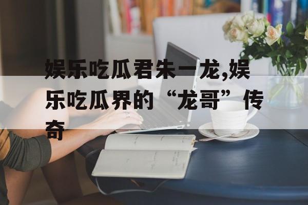 娱乐吃瓜君朱一龙,娱乐吃瓜界的“龙哥”传奇 娱乐吃瓜君朱一龙,娱乐吃瓜界的“龙哥”传奇