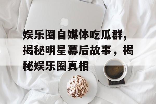 娱乐圈自媒体吃瓜群,揭秘明星幕后故事,揭秘娱乐圈真相 娱乐圈自媒体吃瓜群,揭秘明星幕后故事,揭秘娱乐圈真相