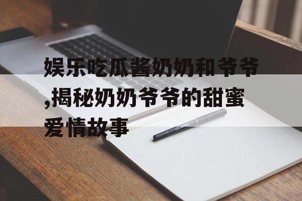 娱乐吃瓜酱奶奶和爷爷,揭秘奶奶爷爷的甜蜜爱情故事 娱乐吃瓜酱奶奶和爷爷,揭秘奶奶爷爷的甜蜜爱情故事