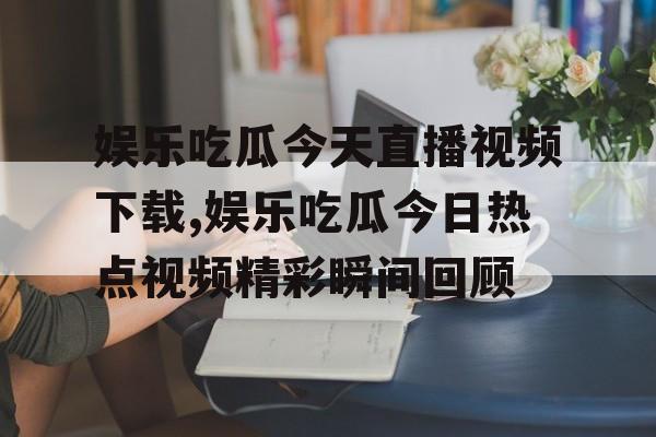 娱乐吃瓜今天直播视频下载,娱乐吃瓜今日热点视频精彩瞬间回顾 娱乐吃瓜今天直播视频下载,娱乐吃瓜今日热点视频精彩瞬间回顾