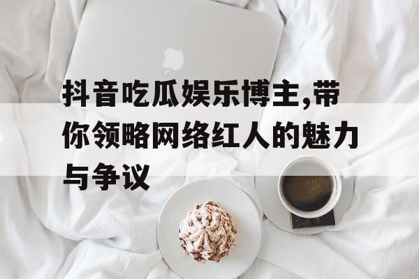 抖音吃瓜娱乐博主,带你领略网络红人的魅力与争议 抖音吃瓜娱乐博主,带你领略网络红人的魅力与争议
