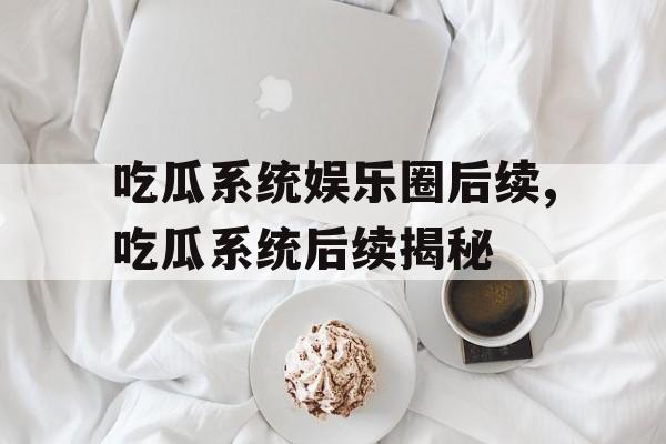 吃瓜系统娱乐圈后续,吃瓜系统后续揭秘 吃瓜系统娱乐圈后续,吃瓜系统后续揭秘