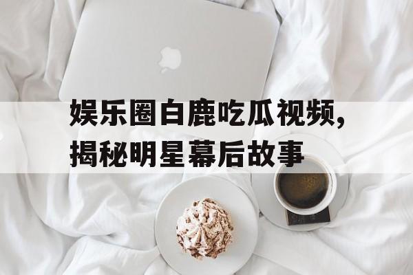 娱乐圈白鹿吃瓜视频,揭秘明星幕后故事 娱乐圈白鹿吃瓜视频,揭秘明星幕后故事
