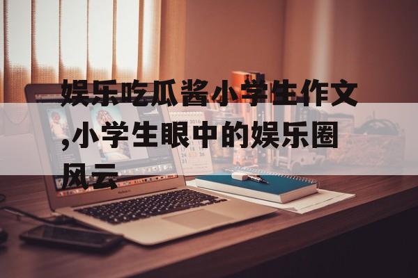 娱乐吃瓜酱小学生作文,小学生眼中的娱乐圈风云 娱乐吃瓜酱小学生作文,小学生眼中的娱乐圈风云